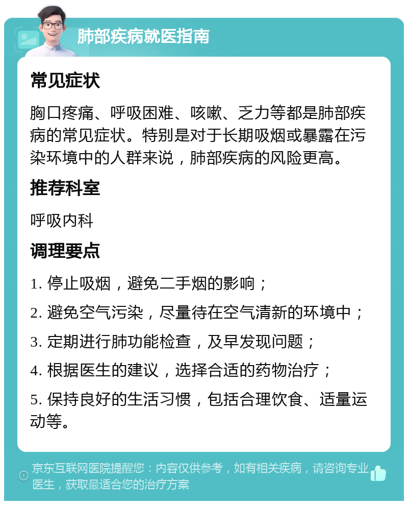 肺部疾病就医指南 常见症状 胸口疼痛、呼吸困难、咳嗽、乏力等都是肺部疾病的常见症状。特别是对于长期吸烟或暴露在污染环境中的人群来说，肺部疾病的风险更高。 推荐科室 呼吸内科 调理要点 1. 停止吸烟，避免二手烟的影响； 2. 避免空气污染，尽量待在空气清新的环境中； 3. 定期进行肺功能检查，及早发现问题； 4. 根据医生的建议，选择合适的药物治疗； 5. 保持良好的生活习惯，包括合理饮食、适量运动等。