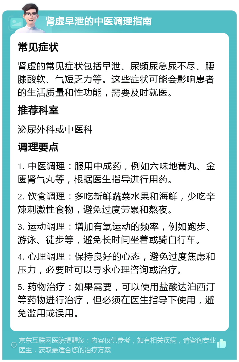 肾虚早泄的中医调理指南 常见症状 肾虚的常见症状包括早泄、尿频尿急尿不尽、腰膝酸软、气短乏力等。这些症状可能会影响患者的生活质量和性功能，需要及时就医。 推荐科室 泌尿外科或中医科 调理要点 1. 中医调理：服用中成药，例如六味地黄丸、金匮肾气丸等，根据医生指导进行用药。 2. 饮食调理：多吃新鲜蔬菜水果和海鲜，少吃辛辣刺激性食物，避免过度劳累和熬夜。 3. 运动调理：增加有氧运动的频率，例如跑步、游泳、徒步等，避免长时间坐着或骑自行车。 4. 心理调理：保持良好的心态，避免过度焦虑和压力，必要时可以寻求心理咨询或治疗。 5. 药物治疗：如果需要，可以使用盐酸达泊西汀等药物进行治疗，但必须在医生指导下使用，避免滥用或误用。