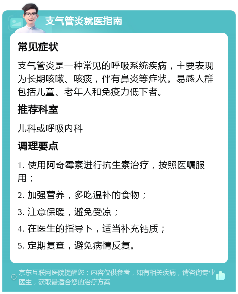 支气管炎就医指南 常见症状 支气管炎是一种常见的呼吸系统疾病，主要表现为长期咳嗽、咳痰，伴有鼻炎等症状。易感人群包括儿童、老年人和免疫力低下者。 推荐科室 儿科或呼吸内科 调理要点 1. 使用阿奇霉素进行抗生素治疗，按照医嘱服用； 2. 加强营养，多吃温补的食物； 3. 注意保暖，避免受凉； 4. 在医生的指导下，适当补充钙质； 5. 定期复查，避免病情反复。