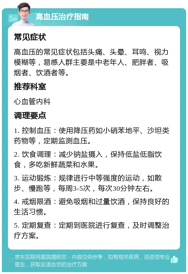 高血压治疗指南 常见症状 高血压的常见症状包括头痛、头晕、耳鸣、视力模糊等，易感人群主要是中老年人、肥胖者、吸烟者、饮酒者等。 推荐科室 心血管内科 调理要点 1. 控制血压：使用降压药如小硝苯地平、沙坦类药物等，定期监测血压。 2. 饮食调理：减少钠盐摄入，保持低盐低脂饮食，多吃新鲜蔬菜和水果。 3. 运动锻炼：规律进行中等强度的运动，如散步、慢跑等，每周3-5次，每次30分钟左右。 4. 戒烟限酒：避免吸烟和过量饮酒，保持良好的生活习惯。 5. 定期复查：定期到医院进行复查，及时调整治疗方案。