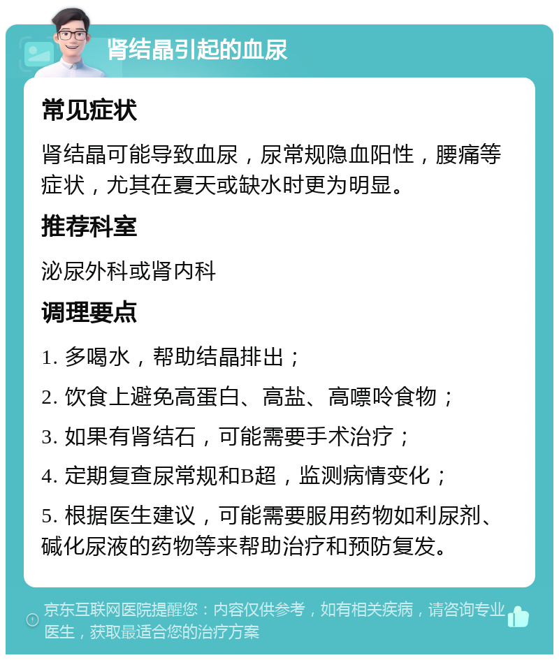 肾结晶引起的血尿 常见症状 肾结晶可能导致血尿，尿常规隐血阳性，腰痛等症状，尤其在夏天或缺水时更为明显。 推荐科室 泌尿外科或肾内科 调理要点 1. 多喝水，帮助结晶排出； 2. 饮食上避免高蛋白、高盐、高嘌呤食物； 3. 如果有肾结石，可能需要手术治疗； 4. 定期复查尿常规和B超，监测病情变化； 5. 根据医生建议，可能需要服用药物如利尿剂、碱化尿液的药物等来帮助治疗和预防复发。