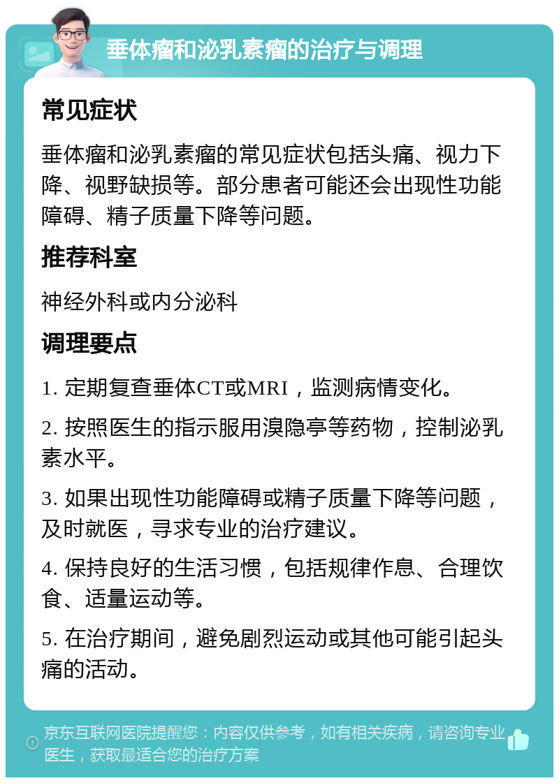 垂体瘤和泌乳素瘤的治疗与调理 常见症状 垂体瘤和泌乳素瘤的常见症状包括头痛、视力下降、视野缺损等。部分患者可能还会出现性功能障碍、精子质量下降等问题。 推荐科室 神经外科或内分泌科 调理要点 1. 定期复查垂体CT或MRI，监测病情变化。 2. 按照医生的指示服用溴隐亭等药物，控制泌乳素水平。 3. 如果出现性功能障碍或精子质量下降等问题，及时就医，寻求专业的治疗建议。 4. 保持良好的生活习惯，包括规律作息、合理饮食、适量运动等。 5. 在治疗期间，避免剧烈运动或其他可能引起头痛的活动。