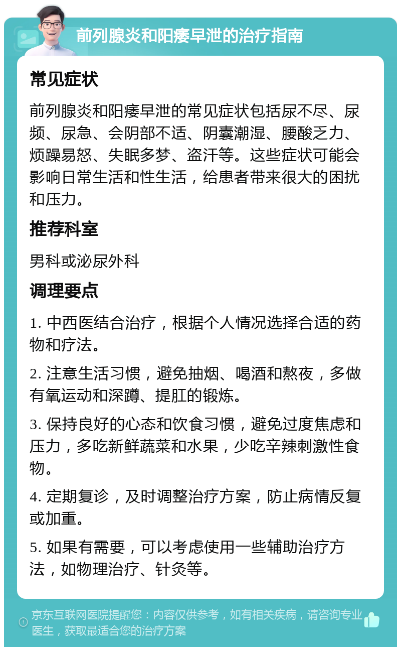 前列腺炎和阳痿早泄的治疗指南 常见症状 前列腺炎和阳痿早泄的常见症状包括尿不尽、尿频、尿急、会阴部不适、阴囊潮湿、腰酸乏力、烦躁易怒、失眠多梦、盗汗等。这些症状可能会影响日常生活和性生活，给患者带来很大的困扰和压力。 推荐科室 男科或泌尿外科 调理要点 1. 中西医结合治疗，根据个人情况选择合适的药物和疗法。 2. 注意生活习惯，避免抽烟、喝酒和熬夜，多做有氧运动和深蹲、提肛的锻炼。 3. 保持良好的心态和饮食习惯，避免过度焦虑和压力，多吃新鲜蔬菜和水果，少吃辛辣刺激性食物。 4. 定期复诊，及时调整治疗方案，防止病情反复或加重。 5. 如果有需要，可以考虑使用一些辅助治疗方法，如物理治疗、针灸等。