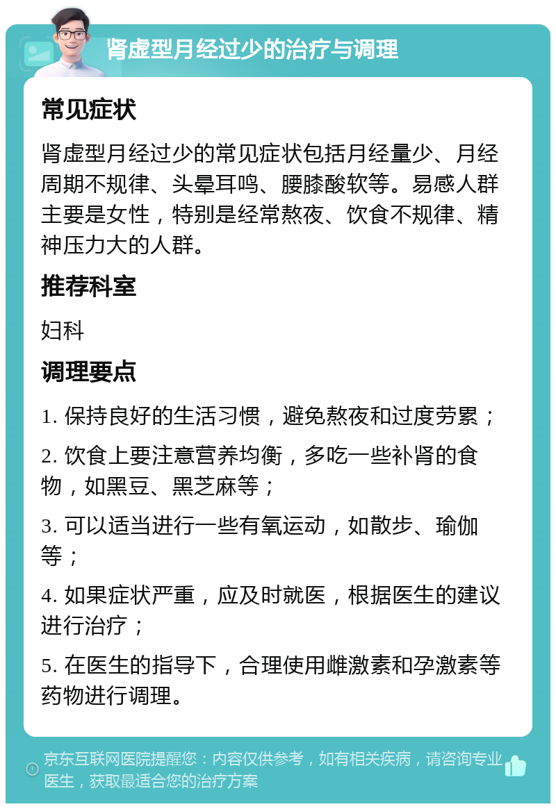 肾虚型月经过少的治疗与调理 常见症状 肾虚型月经过少的常见症状包括月经量少、月经周期不规律、头晕耳鸣、腰膝酸软等。易感人群主要是女性，特别是经常熬夜、饮食不规律、精神压力大的人群。 推荐科室 妇科 调理要点 1. 保持良好的生活习惯，避免熬夜和过度劳累； 2. 饮食上要注意营养均衡，多吃一些补肾的食物，如黑豆、黑芝麻等； 3. 可以适当进行一些有氧运动，如散步、瑜伽等； 4. 如果症状严重，应及时就医，根据医生的建议进行治疗； 5. 在医生的指导下，合理使用雌激素和孕激素等药物进行调理。