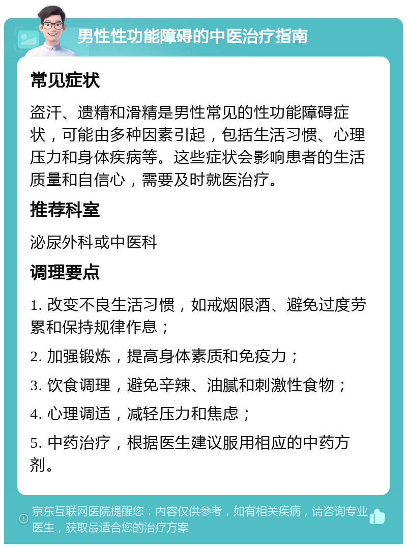 男性性功能障碍的中医治疗指南 常见症状 盗汗、遗精和滑精是男性常见的性功能障碍症状，可能由多种因素引起，包括生活习惯、心理压力和身体疾病等。这些症状会影响患者的生活质量和自信心，需要及时就医治疗。 推荐科室 泌尿外科或中医科 调理要点 1. 改变不良生活习惯，如戒烟限酒、避免过度劳累和保持规律作息； 2. 加强锻炼，提高身体素质和免疫力； 3. 饮食调理，避免辛辣、油腻和刺激性食物； 4. 心理调适，减轻压力和焦虑； 5. 中药治疗，根据医生建议服用相应的中药方剂。