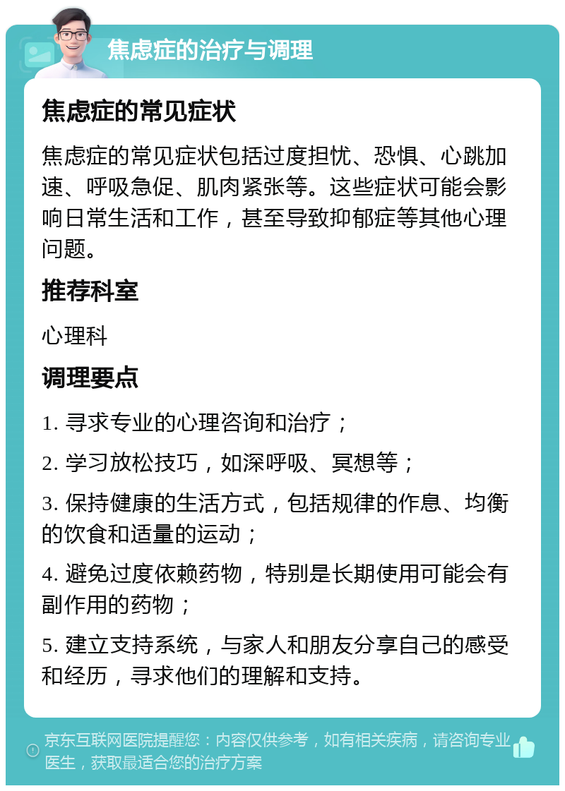 焦虑症的治疗与调理 焦虑症的常见症状 焦虑症的常见症状包括过度担忧、恐惧、心跳加速、呼吸急促、肌肉紧张等。这些症状可能会影响日常生活和工作，甚至导致抑郁症等其他心理问题。 推荐科室 心理科 调理要点 1. 寻求专业的心理咨询和治疗； 2. 学习放松技巧，如深呼吸、冥想等； 3. 保持健康的生活方式，包括规律的作息、均衡的饮食和适量的运动； 4. 避免过度依赖药物，特别是长期使用可能会有副作用的药物； 5. 建立支持系统，与家人和朋友分享自己的感受和经历，寻求他们的理解和支持。