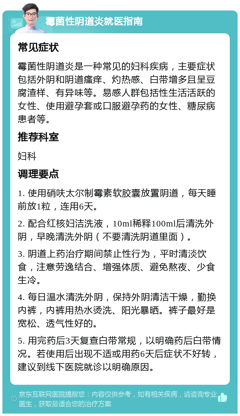 霉菌性阴道炎就医指南 常见症状 霉菌性阴道炎是一种常见的妇科疾病，主要症状包括外阴和阴道瘙痒、灼热感、白带增多且呈豆腐渣样、有异味等。易感人群包括性生活活跃的女性、使用避孕套或口服避孕药的女性、糖尿病患者等。 推荐科室 妇科 调理要点 1. 使用硝呋太尔制霉素软胶囊放置阴道，每天睡前放1粒，连用6天。 2. 配合红核妇洁洗液，10ml稀释100ml后清洗外阴，早晚清洗外阴（不要清洗阴道里面）。 3. 阴道上药治疗期间禁止性行为，平时清淡饮食，注意劳逸结合、增强体质、避免熬夜、少食生冷。 4. 每日温水清洗外阴，保持外阴清洁干燥，勤换内裤，内裤用热水烫洗、阳光暴晒。裤子最好是宽松、透气性好的。 5. 用完药后3天复查白带常规，以明确药后白带情况。若使用后出现不适或用药6天后症状不好转，建议到线下医院就诊以明确原因。