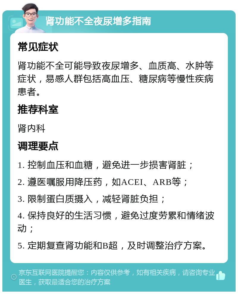 肾功能不全夜尿增多指南 常见症状 肾功能不全可能导致夜尿增多、血质高、水肿等症状，易感人群包括高血压、糖尿病等慢性疾病患者。 推荐科室 肾内科 调理要点 1. 控制血压和血糖，避免进一步损害肾脏； 2. 遵医嘱服用降压药，如ACEI、ARB等； 3. 限制蛋白质摄入，减轻肾脏负担； 4. 保持良好的生活习惯，避免过度劳累和情绪波动； 5. 定期复查肾功能和B超，及时调整治疗方案。