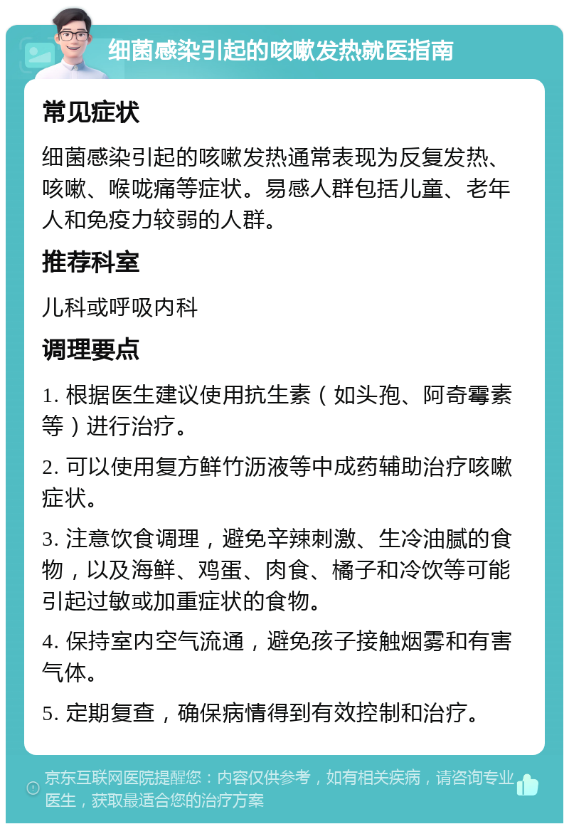 细菌感染引起的咳嗽发热就医指南 常见症状 细菌感染引起的咳嗽发热通常表现为反复发热、咳嗽、喉咙痛等症状。易感人群包括儿童、老年人和免疫力较弱的人群。 推荐科室 儿科或呼吸内科 调理要点 1. 根据医生建议使用抗生素（如头孢、阿奇霉素等）进行治疗。 2. 可以使用复方鲜竹沥液等中成药辅助治疗咳嗽症状。 3. 注意饮食调理，避免辛辣刺激、生冷油腻的食物，以及海鲜、鸡蛋、肉食、橘子和冷饮等可能引起过敏或加重症状的食物。 4. 保持室内空气流通，避免孩子接触烟雾和有害气体。 5. 定期复查，确保病情得到有效控制和治疗。