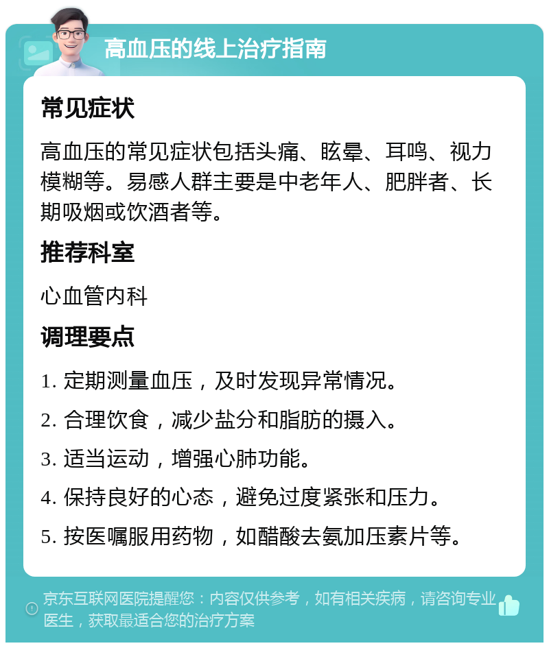 高血压的线上治疗指南 常见症状 高血压的常见症状包括头痛、眩晕、耳鸣、视力模糊等。易感人群主要是中老年人、肥胖者、长期吸烟或饮酒者等。 推荐科室 心血管内科 调理要点 1. 定期测量血压，及时发现异常情况。 2. 合理饮食，减少盐分和脂肪的摄入。 3. 适当运动，增强心肺功能。 4. 保持良好的心态，避免过度紧张和压力。 5. 按医嘱服用药物，如醋酸去氨加压素片等。