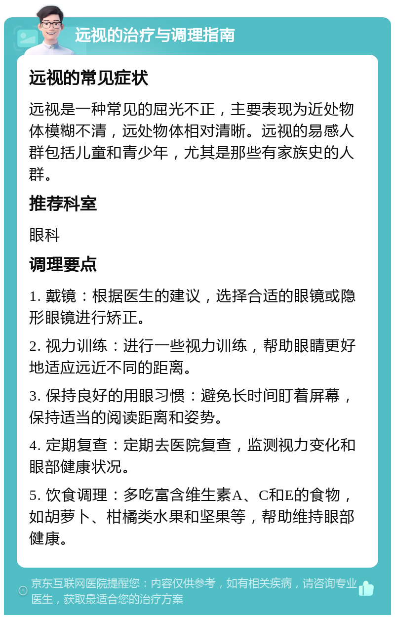 远视的治疗与调理指南 远视的常见症状 远视是一种常见的屈光不正，主要表现为近处物体模糊不清，远处物体相对清晰。远视的易感人群包括儿童和青少年，尤其是那些有家族史的人群。 推荐科室 眼科 调理要点 1. 戴镜：根据医生的建议，选择合适的眼镜或隐形眼镜进行矫正。 2. 视力训练：进行一些视力训练，帮助眼睛更好地适应远近不同的距离。 3. 保持良好的用眼习惯：避免长时间盯着屏幕，保持适当的阅读距离和姿势。 4. 定期复查：定期去医院复查，监测视力变化和眼部健康状况。 5. 饮食调理：多吃富含维生素A、C和E的食物，如胡萝卜、柑橘类水果和坚果等，帮助维持眼部健康。