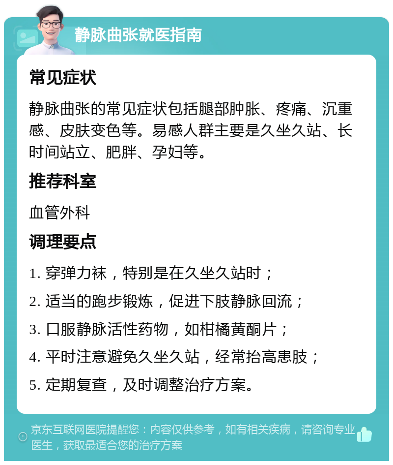 静脉曲张就医指南 常见症状 静脉曲张的常见症状包括腿部肿胀、疼痛、沉重感、皮肤变色等。易感人群主要是久坐久站、长时间站立、肥胖、孕妇等。 推荐科室 血管外科 调理要点 1. 穿弹力袜，特别是在久坐久站时； 2. 适当的跑步锻炼，促进下肢静脉回流； 3. 口服静脉活性药物，如柑橘黄酮片； 4. 平时注意避免久坐久站，经常抬高患肢； 5. 定期复查，及时调整治疗方案。