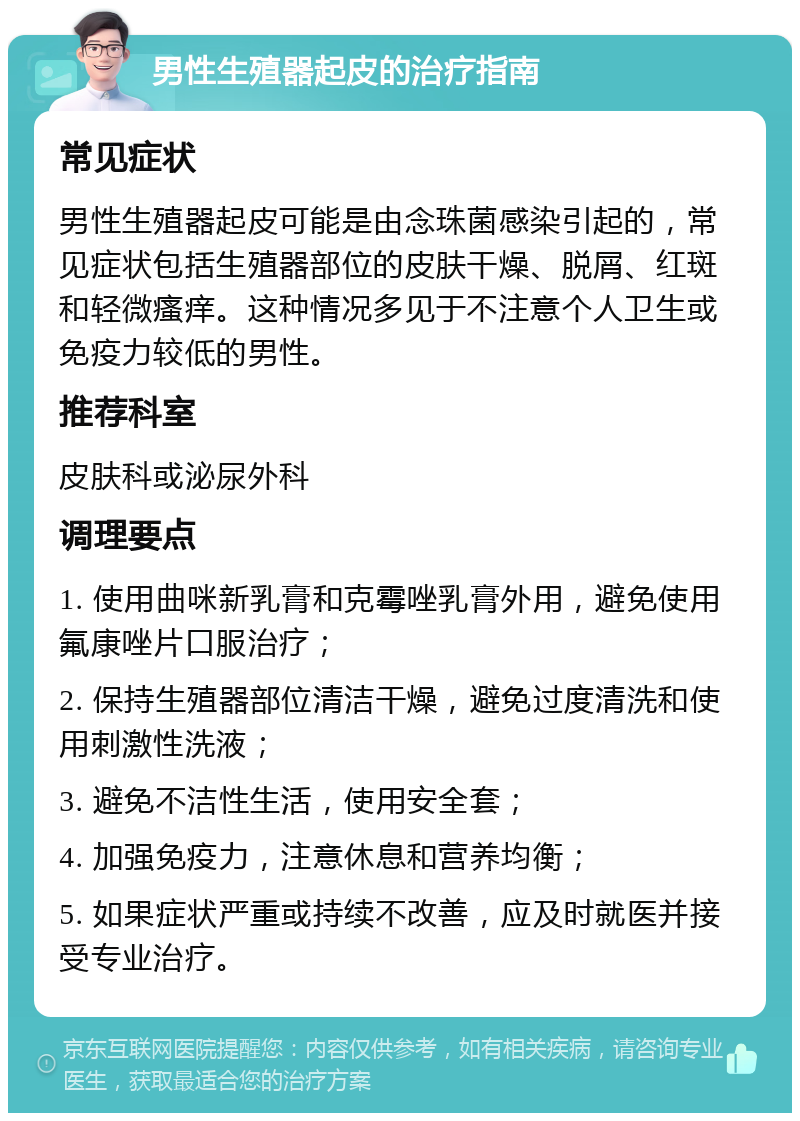 男性生殖器起皮的治疗指南 常见症状 男性生殖器起皮可能是由念珠菌感染引起的，常见症状包括生殖器部位的皮肤干燥、脱屑、红斑和轻微瘙痒。这种情况多见于不注意个人卫生或免疫力较低的男性。 推荐科室 皮肤科或泌尿外科 调理要点 1. 使用曲咪新乳膏和克霉唑乳膏外用，避免使用氟康唑片口服治疗； 2. 保持生殖器部位清洁干燥，避免过度清洗和使用刺激性洗液； 3. 避免不洁性生活，使用安全套； 4. 加强免疫力，注意休息和营养均衡； 5. 如果症状严重或持续不改善，应及时就医并接受专业治疗。