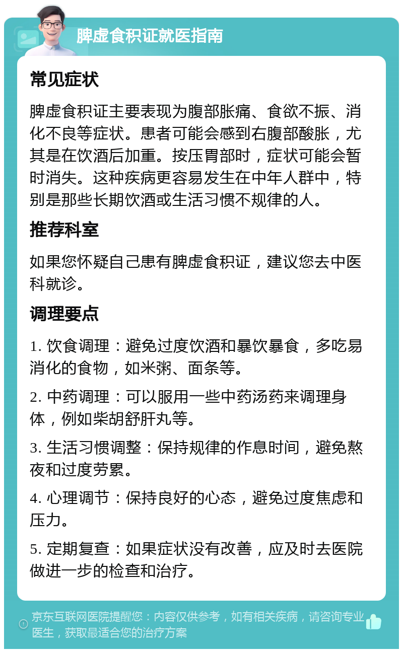 脾虚食积证就医指南 常见症状 脾虚食积证主要表现为腹部胀痛、食欲不振、消化不良等症状。患者可能会感到右腹部酸胀，尤其是在饮酒后加重。按压胃部时，症状可能会暂时消失。这种疾病更容易发生在中年人群中，特别是那些长期饮酒或生活习惯不规律的人。 推荐科室 如果您怀疑自己患有脾虚食积证，建议您去中医科就诊。 调理要点 1. 饮食调理：避免过度饮酒和暴饮暴食，多吃易消化的食物，如米粥、面条等。 2. 中药调理：可以服用一些中药汤药来调理身体，例如柴胡舒肝丸等。 3. 生活习惯调整：保持规律的作息时间，避免熬夜和过度劳累。 4. 心理调节：保持良好的心态，避免过度焦虑和压力。 5. 定期复查：如果症状没有改善，应及时去医院做进一步的检查和治疗。