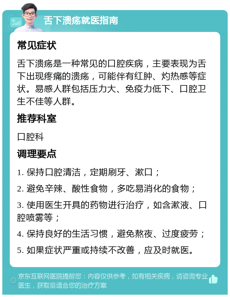 舌下溃疡就医指南 常见症状 舌下溃疡是一种常见的口腔疾病，主要表现为舌下出现疼痛的溃疡，可能伴有红肿、灼热感等症状。易感人群包括压力大、免疫力低下、口腔卫生不佳等人群。 推荐科室 口腔科 调理要点 1. 保持口腔清洁，定期刷牙、漱口； 2. 避免辛辣、酸性食物，多吃易消化的食物； 3. 使用医生开具的药物进行治疗，如含漱液、口腔喷雾等； 4. 保持良好的生活习惯，避免熬夜、过度疲劳； 5. 如果症状严重或持续不改善，应及时就医。