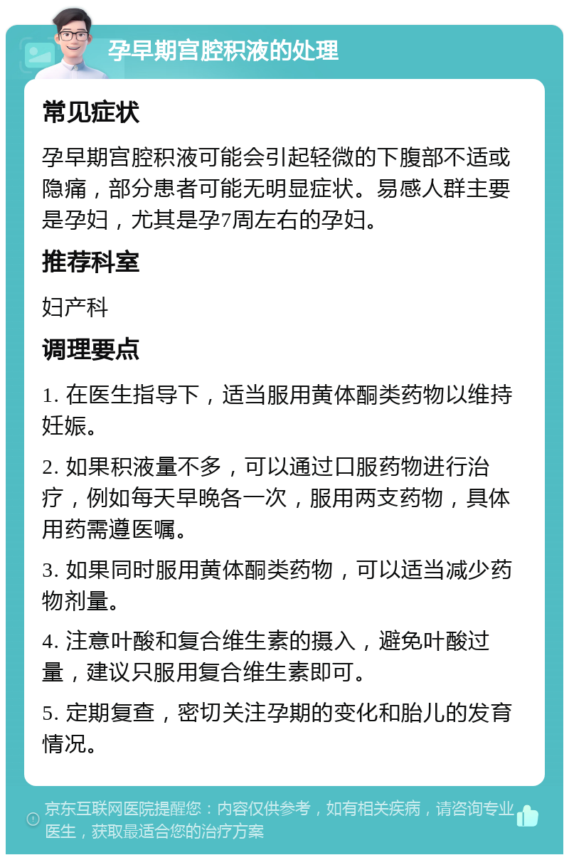 孕早期宫腔积液的处理 常见症状 孕早期宫腔积液可能会引起轻微的下腹部不适或隐痛，部分患者可能无明显症状。易感人群主要是孕妇，尤其是孕7周左右的孕妇。 推荐科室 妇产科 调理要点 1. 在医生指导下，适当服用黄体酮类药物以维持妊娠。 2. 如果积液量不多，可以通过口服药物进行治疗，例如每天早晚各一次，服用两支药物，具体用药需遵医嘱。 3. 如果同时服用黄体酮类药物，可以适当减少药物剂量。 4. 注意叶酸和复合维生素的摄入，避免叶酸过量，建议只服用复合维生素即可。 5. 定期复查，密切关注孕期的变化和胎儿的发育情况。