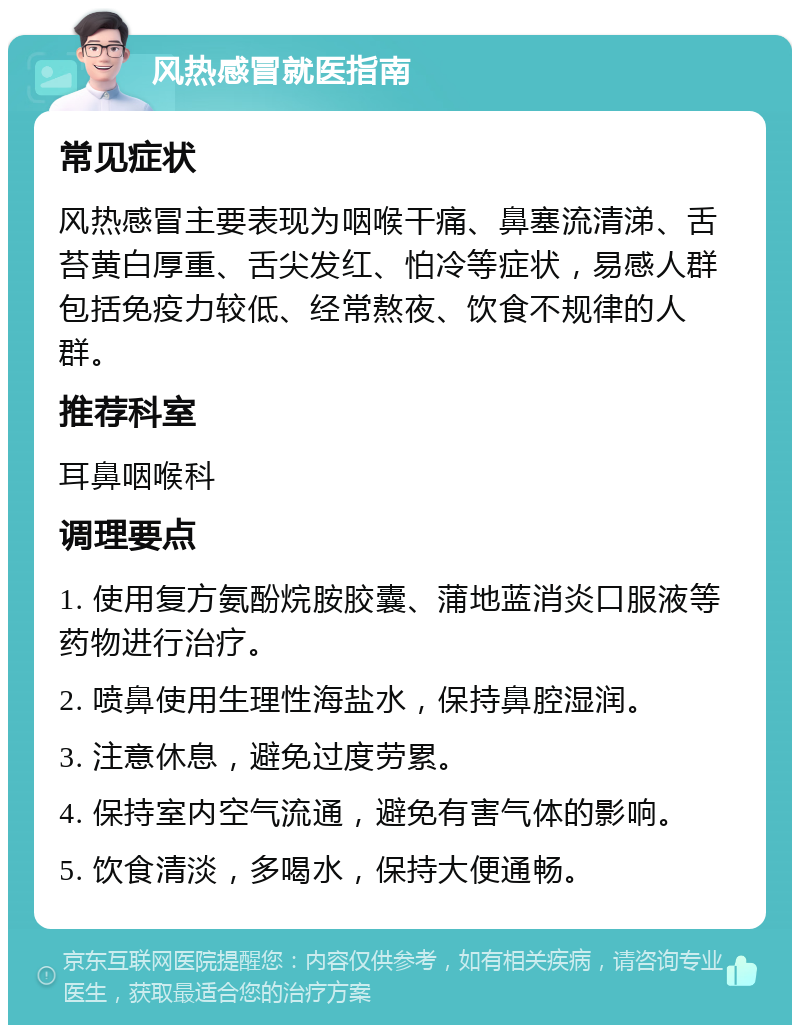 风热感冒就医指南 常见症状 风热感冒主要表现为咽喉干痛、鼻塞流清涕、舌苔黄白厚重、舌尖发红、怕冷等症状，易感人群包括免疫力较低、经常熬夜、饮食不规律的人群。 推荐科室 耳鼻咽喉科 调理要点 1. 使用复方氨酚烷胺胶囊、蒲地蓝消炎口服液等药物进行治疗。 2. 喷鼻使用生理性海盐水，保持鼻腔湿润。 3. 注意休息，避免过度劳累。 4. 保持室内空气流通，避免有害气体的影响。 5. 饮食清淡，多喝水，保持大便通畅。