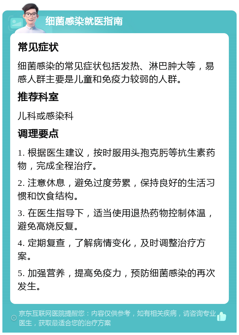 细菌感染就医指南 常见症状 细菌感染的常见症状包括发热、淋巴肿大等，易感人群主要是儿童和免疫力较弱的人群。 推荐科室 儿科或感染科 调理要点 1. 根据医生建议，按时服用头孢克肟等抗生素药物，完成全程治疗。 2. 注意休息，避免过度劳累，保持良好的生活习惯和饮食结构。 3. 在医生指导下，适当使用退热药物控制体温，避免高烧反复。 4. 定期复查，了解病情变化，及时调整治疗方案。 5. 加强营养，提高免疫力，预防细菌感染的再次发生。