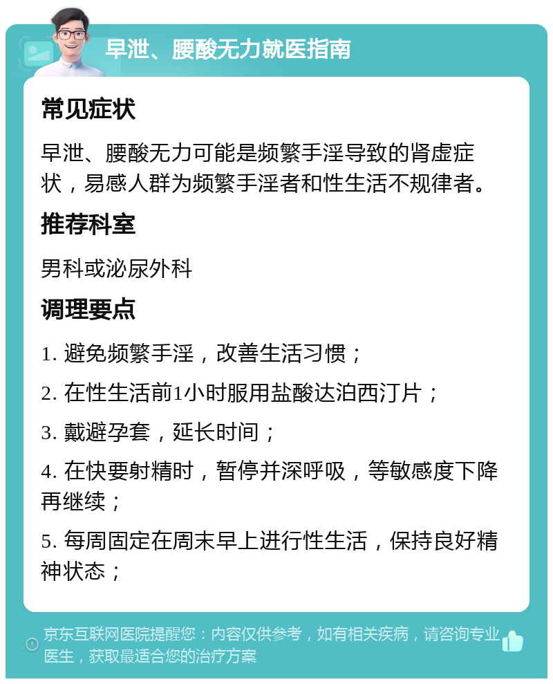 早泄、腰酸无力就医指南 常见症状 早泄、腰酸无力可能是频繁手淫导致的肾虚症状，易感人群为频繁手淫者和性生活不规律者。 推荐科室 男科或泌尿外科 调理要点 1. 避免频繁手淫，改善生活习惯； 2. 在性生活前1小时服用盐酸达泊西汀片； 3. 戴避孕套，延长时间； 4. 在快要射精时，暂停并深呼吸，等敏感度下降再继续； 5. 每周固定在周末早上进行性生活，保持良好精神状态；