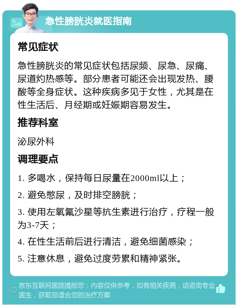 急性膀胱炎就医指南 常见症状 急性膀胱炎的常见症状包括尿频、尿急、尿痛、尿道灼热感等。部分患者可能还会出现发热、腰酸等全身症状。这种疾病多见于女性，尤其是在性生活后、月经期或妊娠期容易发生。 推荐科室 泌尿外科 调理要点 1. 多喝水，保持每日尿量在2000ml以上； 2. 避免憋尿，及时排空膀胱； 3. 使用左氧氟沙星等抗生素进行治疗，疗程一般为3-7天； 4. 在性生活前后进行清洁，避免细菌感染； 5. 注意休息，避免过度劳累和精神紧张。