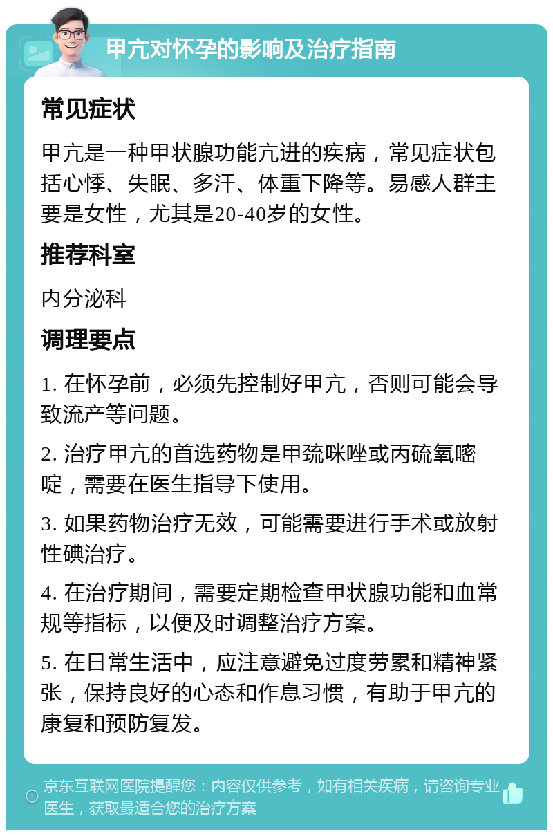 甲亢对怀孕的影响及治疗指南 常见症状 甲亢是一种甲状腺功能亢进的疾病，常见症状包括心悸、失眠、多汗、体重下降等。易感人群主要是女性，尤其是20-40岁的女性。 推荐科室 内分泌科 调理要点 1. 在怀孕前，必须先控制好甲亢，否则可能会导致流产等问题。 2. 治疗甲亢的首选药物是甲巯咪唑或丙硫氧嘧啶，需要在医生指导下使用。 3. 如果药物治疗无效，可能需要进行手术或放射性碘治疗。 4. 在治疗期间，需要定期检查甲状腺功能和血常规等指标，以便及时调整治疗方案。 5. 在日常生活中，应注意避免过度劳累和精神紧张，保持良好的心态和作息习惯，有助于甲亢的康复和预防复发。