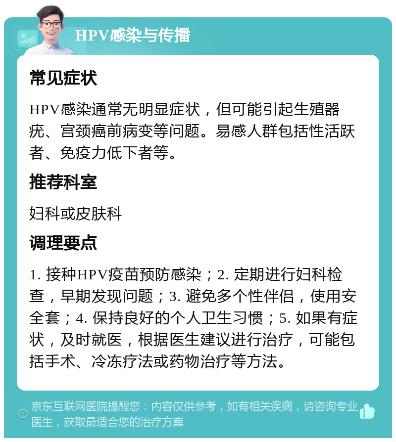 HPV感染与传播 常见症状 HPV感染通常无明显症状，但可能引起生殖器疣、宫颈癌前病变等问题。易感人群包括性活跃者、免疫力低下者等。 推荐科室 妇科或皮肤科 调理要点 1. 接种HPV疫苗预防感染；2. 定期进行妇科检查，早期发现问题；3. 避免多个性伴侣，使用安全套；4. 保持良好的个人卫生习惯；5. 如果有症状，及时就医，根据医生建议进行治疗，可能包括手术、冷冻疗法或药物治疗等方法。