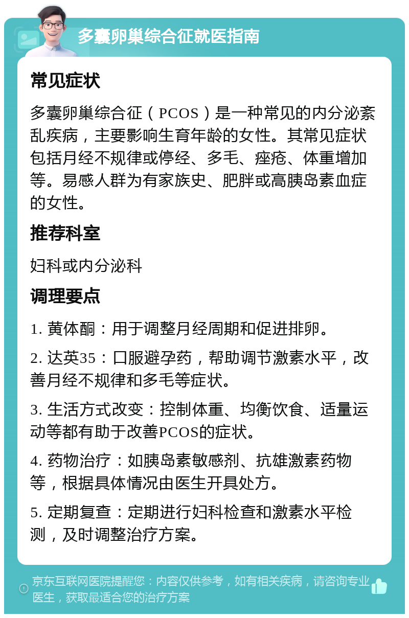 多囊卵巢综合征就医指南 常见症状 多囊卵巢综合征（PCOS）是一种常见的内分泌紊乱疾病，主要影响生育年龄的女性。其常见症状包括月经不规律或停经、多毛、痤疮、体重增加等。易感人群为有家族史、肥胖或高胰岛素血症的女性。 推荐科室 妇科或内分泌科 调理要点 1. 黄体酮：用于调整月经周期和促进排卵。 2. 达英35：口服避孕药，帮助调节激素水平，改善月经不规律和多毛等症状。 3. 生活方式改变：控制体重、均衡饮食、适量运动等都有助于改善PCOS的症状。 4. 药物治疗：如胰岛素敏感剂、抗雄激素药物等，根据具体情况由医生开具处方。 5. 定期复查：定期进行妇科检查和激素水平检测，及时调整治疗方案。