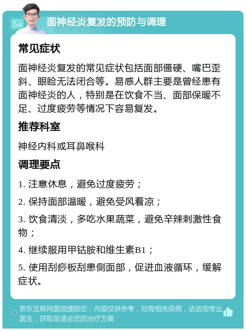 面神经炎复发的预防与调理 常见症状 面神经炎复发的常见症状包括面部僵硬、嘴巴歪斜、眼睑无法闭合等。易感人群主要是曾经患有面神经炎的人，特别是在饮食不当、面部保暖不足、过度疲劳等情况下容易复发。 推荐科室 神经内科或耳鼻喉科 调理要点 1. 注意休息，避免过度疲劳； 2. 保持面部温暖，避免受风着凉； 3. 饮食清淡，多吃水果蔬菜，避免辛辣刺激性食物； 4. 继续服用甲钴胺和维生素B1； 5. 使用刮痧板刮患侧面部，促进血液循环，缓解症状。