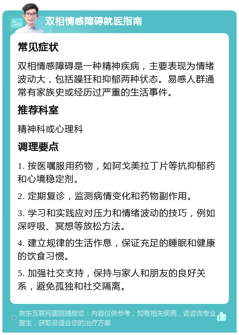 双相情感障碍就医指南 常见症状 双相情感障碍是一种精神疾病，主要表现为情绪波动大，包括躁狂和抑郁两种状态。易感人群通常有家族史或经历过严重的生活事件。 推荐科室 精神科或心理科 调理要点 1. 按医嘱服用药物，如阿戈美拉丁片等抗抑郁药和心境稳定剂。 2. 定期复诊，监测病情变化和药物副作用。 3. 学习和实践应对压力和情绪波动的技巧，例如深呼吸、冥想等放松方法。 4. 建立规律的生活作息，保证充足的睡眠和健康的饮食习惯。 5. 加强社交支持，保持与家人和朋友的良好关系，避免孤独和社交隔离。