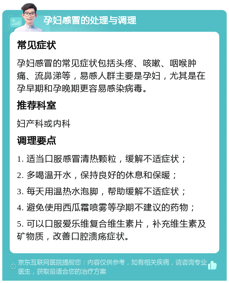 孕妇感冒的处理与调理 常见症状 孕妇感冒的常见症状包括头疼、咳嗽、咽喉肿痛、流鼻涕等，易感人群主要是孕妇，尤其是在孕早期和孕晚期更容易感染病毒。 推荐科室 妇产科或内科 调理要点 1. 适当口服感冒清热颗粒，缓解不适症状； 2. 多喝温开水，保持良好的休息和保暖； 3. 每天用温热水泡脚，帮助缓解不适症状； 4. 避免使用西瓜霜喷雾等孕期不建议的药物； 5. 可以口服爱乐维复合维生素片，补充维生素及矿物质，改善口腔溃疡症状。