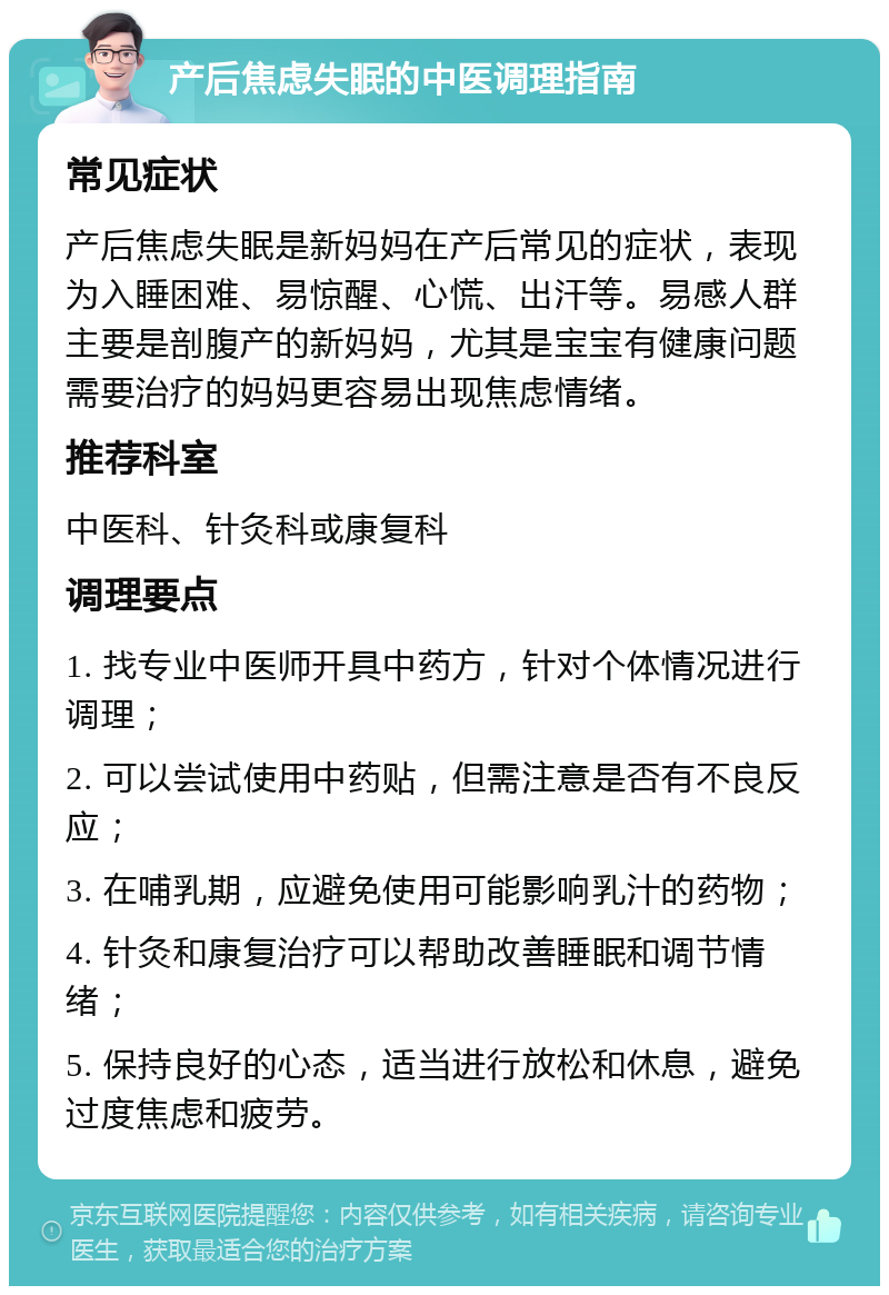 产后焦虑失眠的中医调理指南 常见症状 产后焦虑失眠是新妈妈在产后常见的症状，表现为入睡困难、易惊醒、心慌、出汗等。易感人群主要是剖腹产的新妈妈，尤其是宝宝有健康问题需要治疗的妈妈更容易出现焦虑情绪。 推荐科室 中医科、针灸科或康复科 调理要点 1. 找专业中医师开具中药方，针对个体情况进行调理； 2. 可以尝试使用中药贴，但需注意是否有不良反应； 3. 在哺乳期，应避免使用可能影响乳汁的药物； 4. 针灸和康复治疗可以帮助改善睡眠和调节情绪； 5. 保持良好的心态，适当进行放松和休息，避免过度焦虑和疲劳。