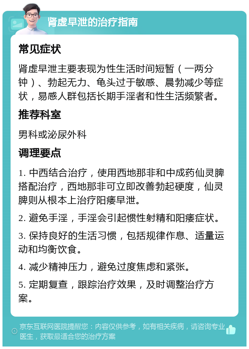 肾虚早泄的治疗指南 常见症状 肾虚早泄主要表现为性生活时间短暂（一两分钟）、勃起无力、龟头过于敏感、晨勃减少等症状，易感人群包括长期手淫者和性生活频繁者。 推荐科室 男科或泌尿外科 调理要点 1. 中西结合治疗，使用西地那非和中成药仙灵脾搭配治疗，西地那非可立即改善勃起硬度，仙灵脾则从根本上治疗阳痿早泄。 2. 避免手淫，手淫会引起惯性射精和阳痿症状。 3. 保持良好的生活习惯，包括规律作息、适量运动和均衡饮食。 4. 减少精神压力，避免过度焦虑和紧张。 5. 定期复查，跟踪治疗效果，及时调整治疗方案。