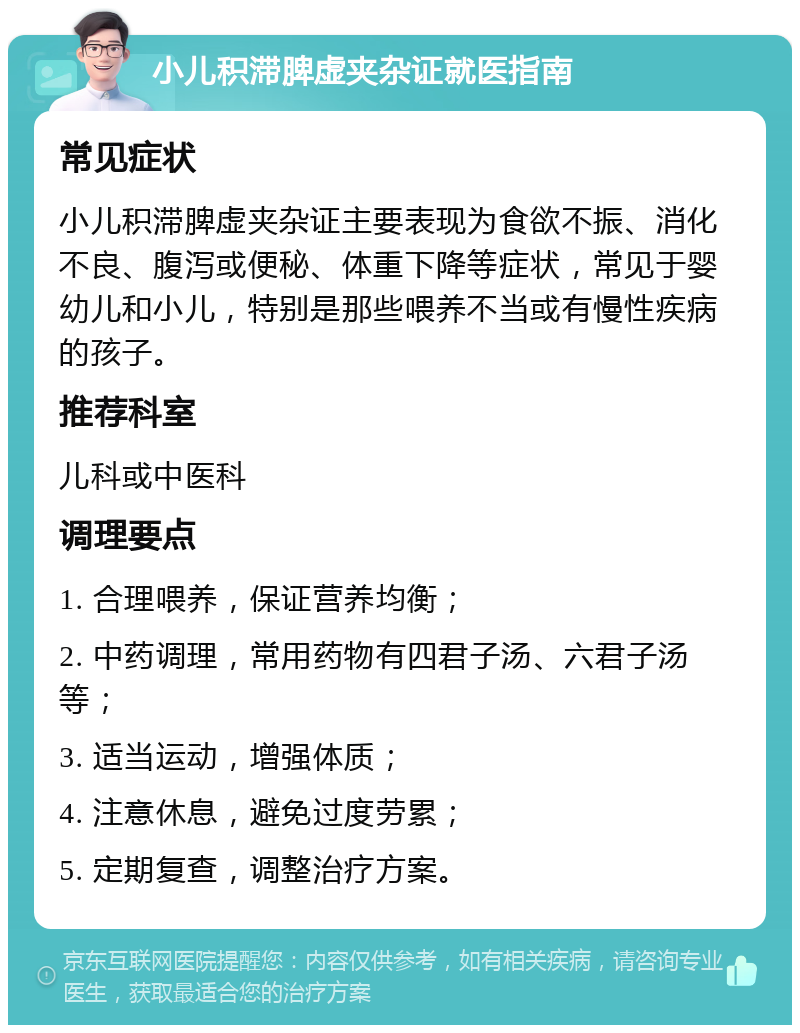 小儿积滞脾虚夹杂证就医指南 常见症状 小儿积滞脾虚夹杂证主要表现为食欲不振、消化不良、腹泻或便秘、体重下降等症状，常见于婴幼儿和小儿，特别是那些喂养不当或有慢性疾病的孩子。 推荐科室 儿科或中医科 调理要点 1. 合理喂养，保证营养均衡； 2. 中药调理，常用药物有四君子汤、六君子汤等； 3. 适当运动，增强体质； 4. 注意休息，避免过度劳累； 5. 定期复查，调整治疗方案。