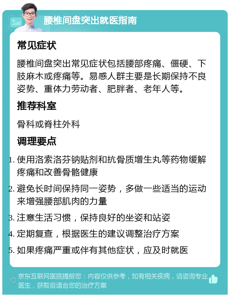 腰椎间盘突出就医指南 常见症状 腰椎间盘突出常见症状包括腰部疼痛、僵硬、下肢麻木或疼痛等。易感人群主要是长期保持不良姿势、重体力劳动者、肥胖者、老年人等。 推荐科室 骨科或脊柱外科 调理要点 使用洛索洛芬钠贴剂和抗骨质增生丸等药物缓解疼痛和改善骨骼健康 避免长时间保持同一姿势，多做一些适当的运动来增强腰部肌肉的力量 注意生活习惯，保持良好的坐姿和站姿 定期复查，根据医生的建议调整治疗方案 如果疼痛严重或伴有其他症状，应及时就医