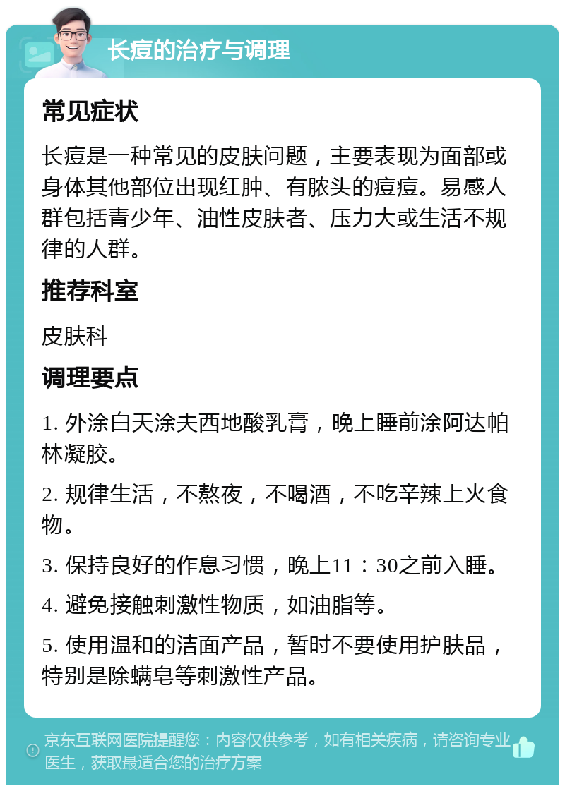 长痘的治疗与调理 常见症状 长痘是一种常见的皮肤问题，主要表现为面部或身体其他部位出现红肿、有脓头的痘痘。易感人群包括青少年、油性皮肤者、压力大或生活不规律的人群。 推荐科室 皮肤科 调理要点 1. 外涂白天涂夫西地酸乳膏，晚上睡前涂阿达帕林凝胶。 2. 规律生活，不熬夜，不喝酒，不吃辛辣上火食物。 3. 保持良好的作息习惯，晚上11：30之前入睡。 4. 避免接触刺激性物质，如油脂等。 5. 使用温和的洁面产品，暂时不要使用护肤品，特别是除螨皂等刺激性产品。