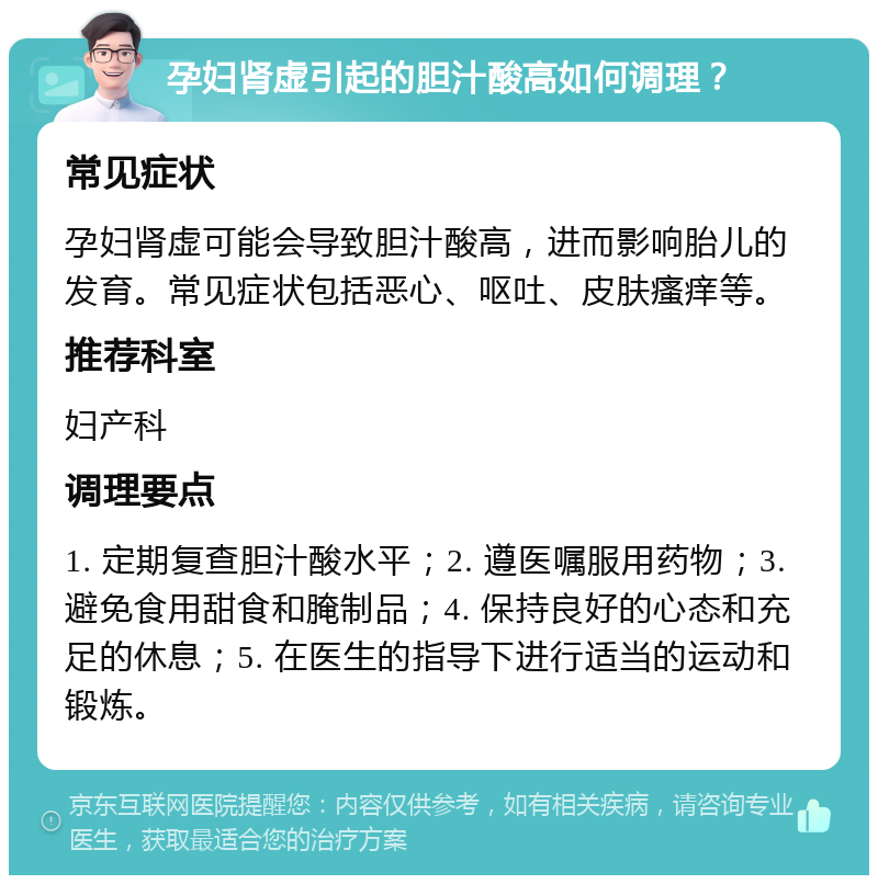 孕妇肾虚引起的胆汁酸高如何调理？ 常见症状 孕妇肾虚可能会导致胆汁酸高，进而影响胎儿的发育。常见症状包括恶心、呕吐、皮肤瘙痒等。 推荐科室 妇产科 调理要点 1. 定期复查胆汁酸水平；2. 遵医嘱服用药物；3. 避免食用甜食和腌制品；4. 保持良好的心态和充足的休息；5. 在医生的指导下进行适当的运动和锻炼。