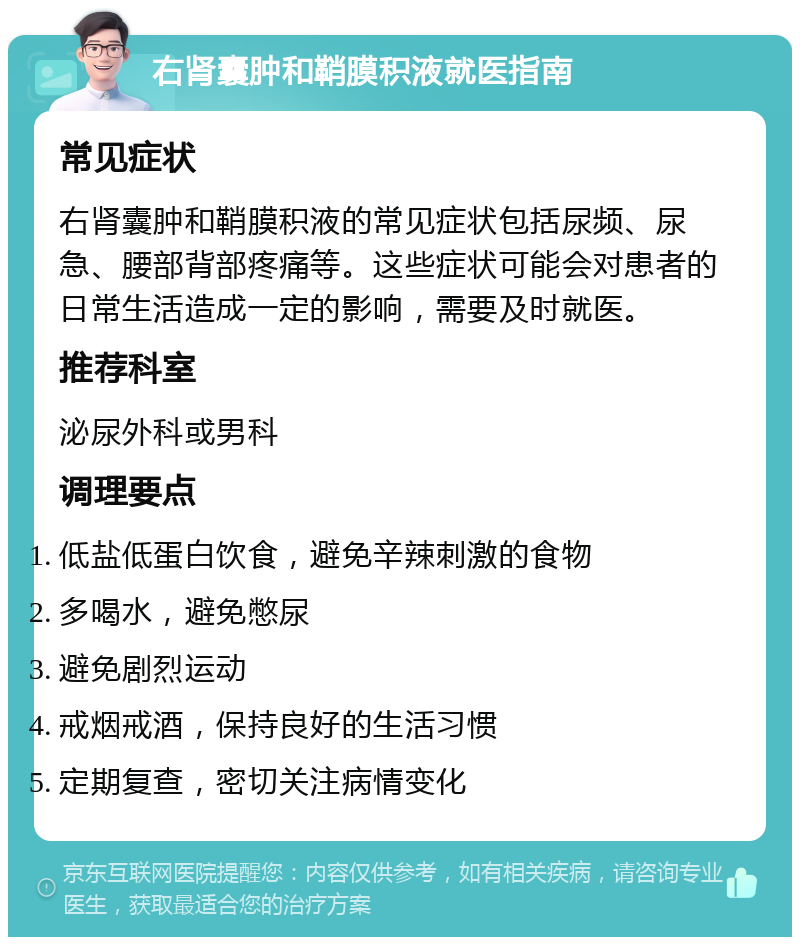 右肾囊肿和鞘膜积液就医指南 常见症状 右肾囊肿和鞘膜积液的常见症状包括尿频、尿急、腰部背部疼痛等。这些症状可能会对患者的日常生活造成一定的影响，需要及时就医。 推荐科室 泌尿外科或男科 调理要点 低盐低蛋白饮食，避免辛辣刺激的食物 多喝水，避免憋尿 避免剧烈运动 戒烟戒酒，保持良好的生活习惯 定期复查，密切关注病情变化