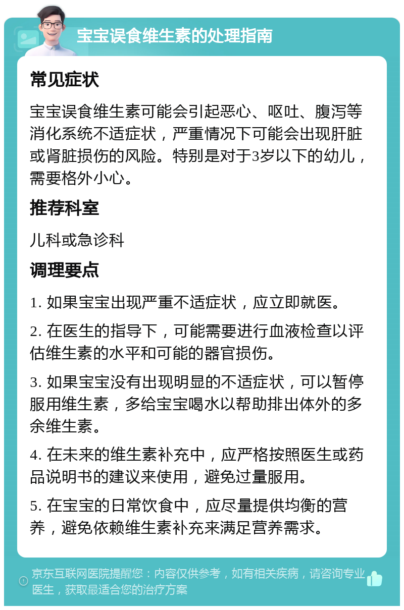 宝宝误食维生素的处理指南 常见症状 宝宝误食维生素可能会引起恶心、呕吐、腹泻等消化系统不适症状，严重情况下可能会出现肝脏或肾脏损伤的风险。特别是对于3岁以下的幼儿，需要格外小心。 推荐科室 儿科或急诊科 调理要点 1. 如果宝宝出现严重不适症状，应立即就医。 2. 在医生的指导下，可能需要进行血液检查以评估维生素的水平和可能的器官损伤。 3. 如果宝宝没有出现明显的不适症状，可以暂停服用维生素，多给宝宝喝水以帮助排出体外的多余维生素。 4. 在未来的维生素补充中，应严格按照医生或药品说明书的建议来使用，避免过量服用。 5. 在宝宝的日常饮食中，应尽量提供均衡的营养，避免依赖维生素补充来满足营养需求。