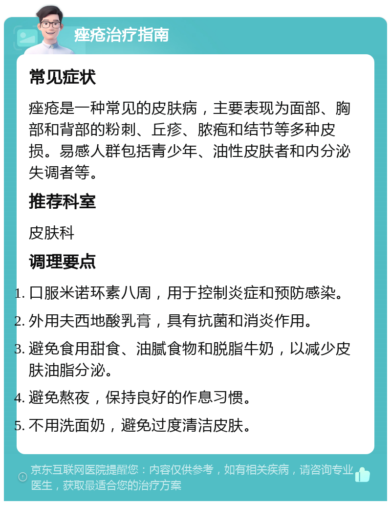 痤疮治疗指南 常见症状 痤疮是一种常见的皮肤病，主要表现为面部、胸部和背部的粉刺、丘疹、脓疱和结节等多种皮损。易感人群包括青少年、油性皮肤者和内分泌失调者等。 推荐科室 皮肤科 调理要点 口服米诺环素八周，用于控制炎症和预防感染。 外用夫西地酸乳膏，具有抗菌和消炎作用。 避免食用甜食、油腻食物和脱脂牛奶，以减少皮肤油脂分泌。 避免熬夜，保持良好的作息习惯。 不用洗面奶，避免过度清洁皮肤。