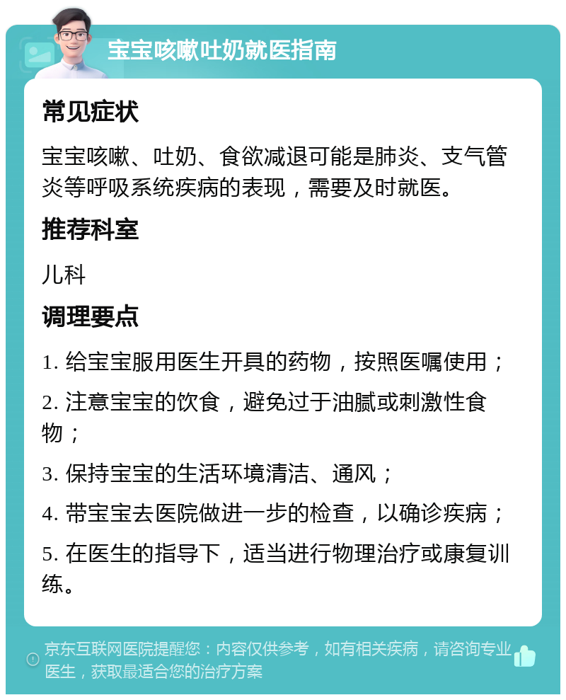 宝宝咳嗽吐奶就医指南 常见症状 宝宝咳嗽、吐奶、食欲减退可能是肺炎、支气管炎等呼吸系统疾病的表现，需要及时就医。 推荐科室 儿科 调理要点 1. 给宝宝服用医生开具的药物，按照医嘱使用； 2. 注意宝宝的饮食，避免过于油腻或刺激性食物； 3. 保持宝宝的生活环境清洁、通风； 4. 带宝宝去医院做进一步的检查，以确诊疾病； 5. 在医生的指导下，适当进行物理治疗或康复训练。