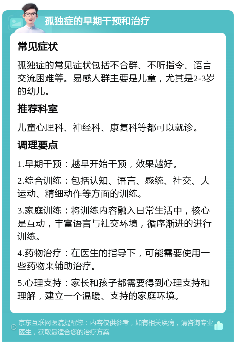 孤独症的早期干预和治疗 常见症状 孤独症的常见症状包括不合群、不听指令、语言交流困难等。易感人群主要是儿童，尤其是2-3岁的幼儿。 推荐科室 儿童心理科、神经科、康复科等都可以就诊。 调理要点 1.早期干预：越早开始干预，效果越好。 2.综合训练：包括认知、语言、感统、社交、大运动、精细动作等方面的训练。 3.家庭训练：将训练内容融入日常生活中，核心是互动，丰富语言与社交环境，循序渐进的进行训练。 4.药物治疗：在医生的指导下，可能需要使用一些药物来辅助治疗。 5.心理支持：家长和孩子都需要得到心理支持和理解，建立一个温暖、支持的家庭环境。