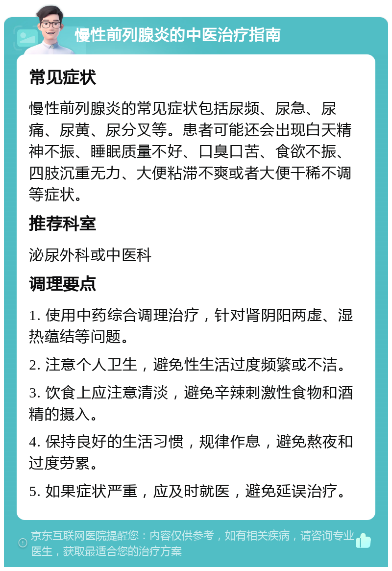 慢性前列腺炎的中医治疗指南 常见症状 慢性前列腺炎的常见症状包括尿频、尿急、尿痛、尿黄、尿分叉等。患者可能还会出现白天精神不振、睡眠质量不好、口臭口苦、食欲不振、四肢沉重无力、大便粘滞不爽或者大便干稀不调等症状。 推荐科室 泌尿外科或中医科 调理要点 1. 使用中药综合调理治疗，针对肾阴阳两虚、湿热蕴结等问题。 2. 注意个人卫生，避免性生活过度频繁或不洁。 3. 饮食上应注意清淡，避免辛辣刺激性食物和酒精的摄入。 4. 保持良好的生活习惯，规律作息，避免熬夜和过度劳累。 5. 如果症状严重，应及时就医，避免延误治疗。