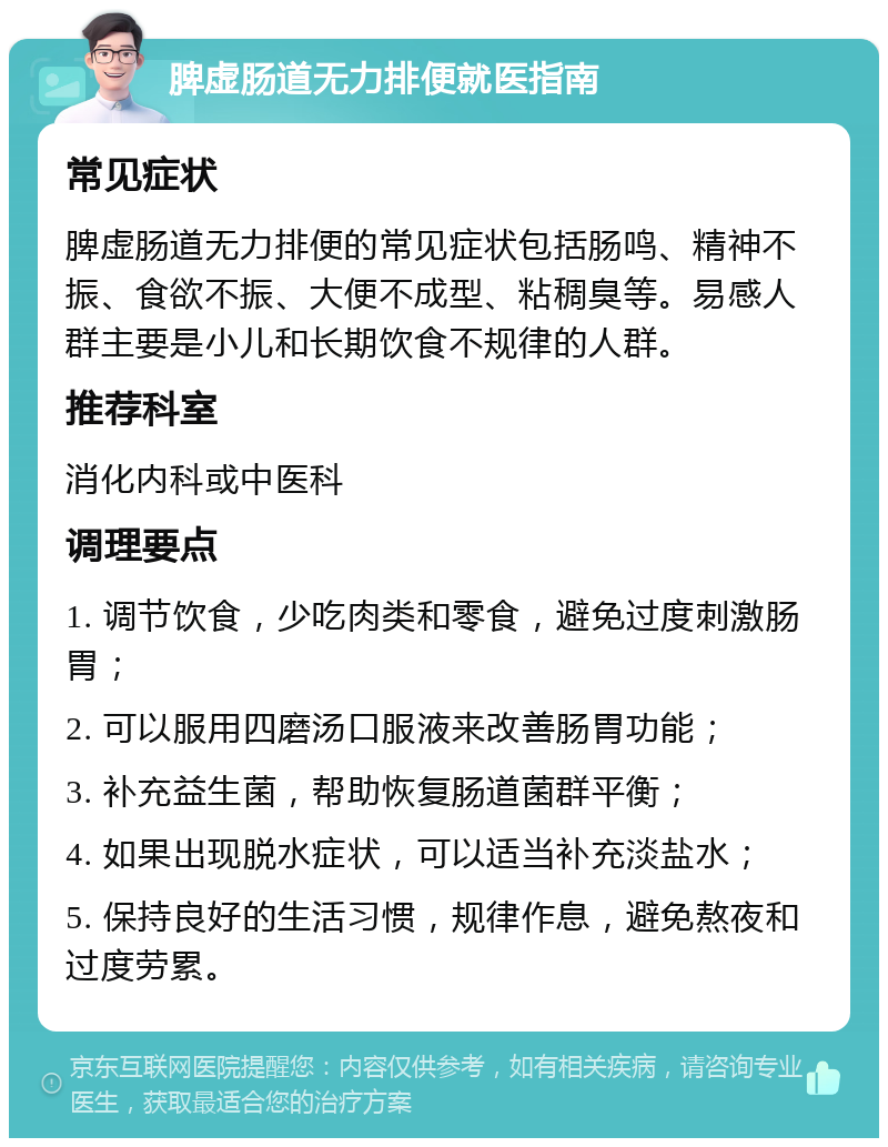 脾虚肠道无力排便就医指南 常见症状 脾虚肠道无力排便的常见症状包括肠鸣、精神不振、食欲不振、大便不成型、粘稠臭等。易感人群主要是小儿和长期饮食不规律的人群。 推荐科室 消化内科或中医科 调理要点 1. 调节饮食，少吃肉类和零食，避免过度刺激肠胃； 2. 可以服用四磨汤口服液来改善肠胃功能； 3. 补充益生菌，帮助恢复肠道菌群平衡； 4. 如果出现脱水症状，可以适当补充淡盐水； 5. 保持良好的生活习惯，规律作息，避免熬夜和过度劳累。