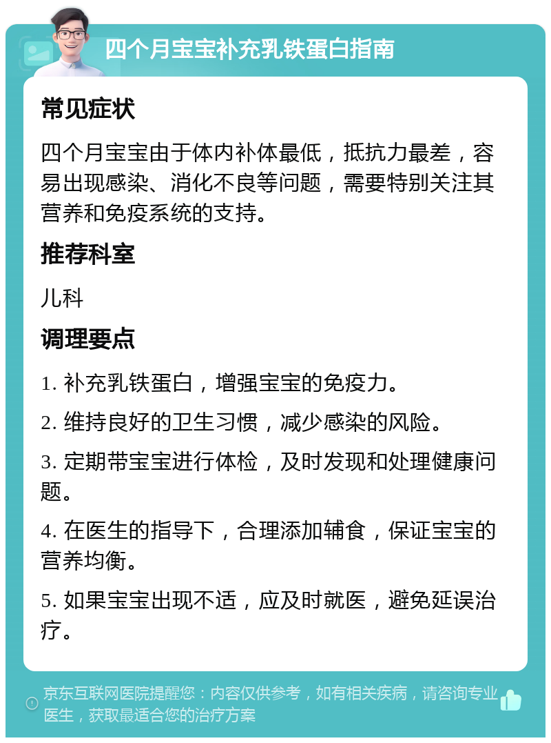 四个月宝宝补充乳铁蛋白指南 常见症状 四个月宝宝由于体内补体最低，抵抗力最差，容易出现感染、消化不良等问题，需要特别关注其营养和免疫系统的支持。 推荐科室 儿科 调理要点 1. 补充乳铁蛋白，增强宝宝的免疫力。 2. 维持良好的卫生习惯，减少感染的风险。 3. 定期带宝宝进行体检，及时发现和处理健康问题。 4. 在医生的指导下，合理添加辅食，保证宝宝的营养均衡。 5. 如果宝宝出现不适，应及时就医，避免延误治疗。