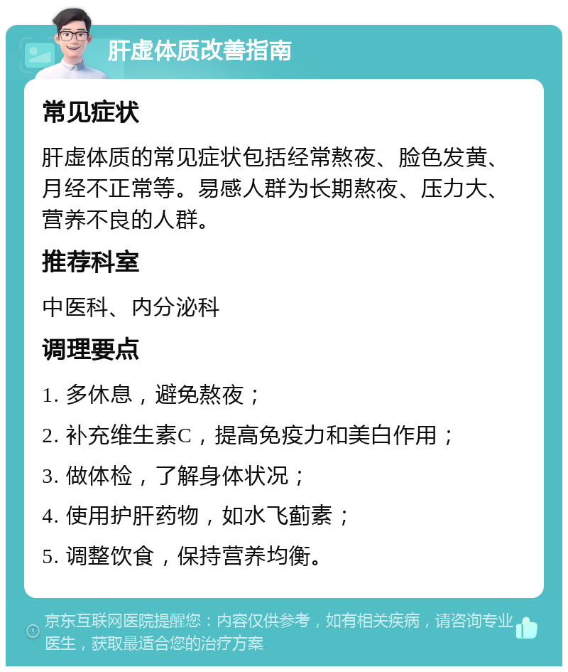 肝虚体质改善指南 常见症状 肝虚体质的常见症状包括经常熬夜、脸色发黄、月经不正常等。易感人群为长期熬夜、压力大、营养不良的人群。 推荐科室 中医科、内分泌科 调理要点 1. 多休息，避免熬夜； 2. 补充维生素C，提高免疫力和美白作用； 3. 做体检，了解身体状况； 4. 使用护肝药物，如水飞蓟素； 5. 调整饮食，保持营养均衡。