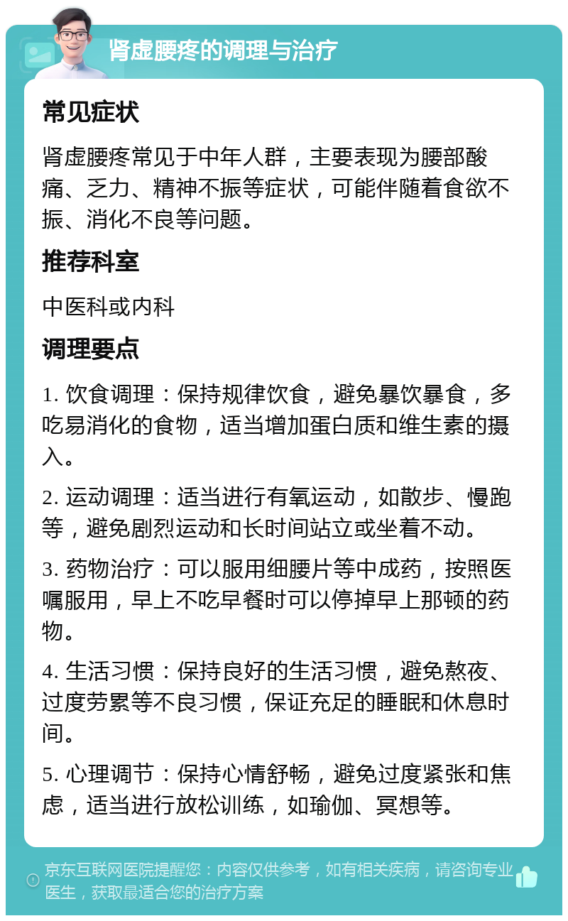 肾虚腰疼的调理与治疗 常见症状 肾虚腰疼常见于中年人群，主要表现为腰部酸痛、乏力、精神不振等症状，可能伴随着食欲不振、消化不良等问题。 推荐科室 中医科或内科 调理要点 1. 饮食调理：保持规律饮食，避免暴饮暴食，多吃易消化的食物，适当增加蛋白质和维生素的摄入。 2. 运动调理：适当进行有氧运动，如散步、慢跑等，避免剧烈运动和长时间站立或坐着不动。 3. 药物治疗：可以服用细腰片等中成药，按照医嘱服用，早上不吃早餐时可以停掉早上那顿的药物。 4. 生活习惯：保持良好的生活习惯，避免熬夜、过度劳累等不良习惯，保证充足的睡眠和休息时间。 5. 心理调节：保持心情舒畅，避免过度紧张和焦虑，适当进行放松训练，如瑜伽、冥想等。