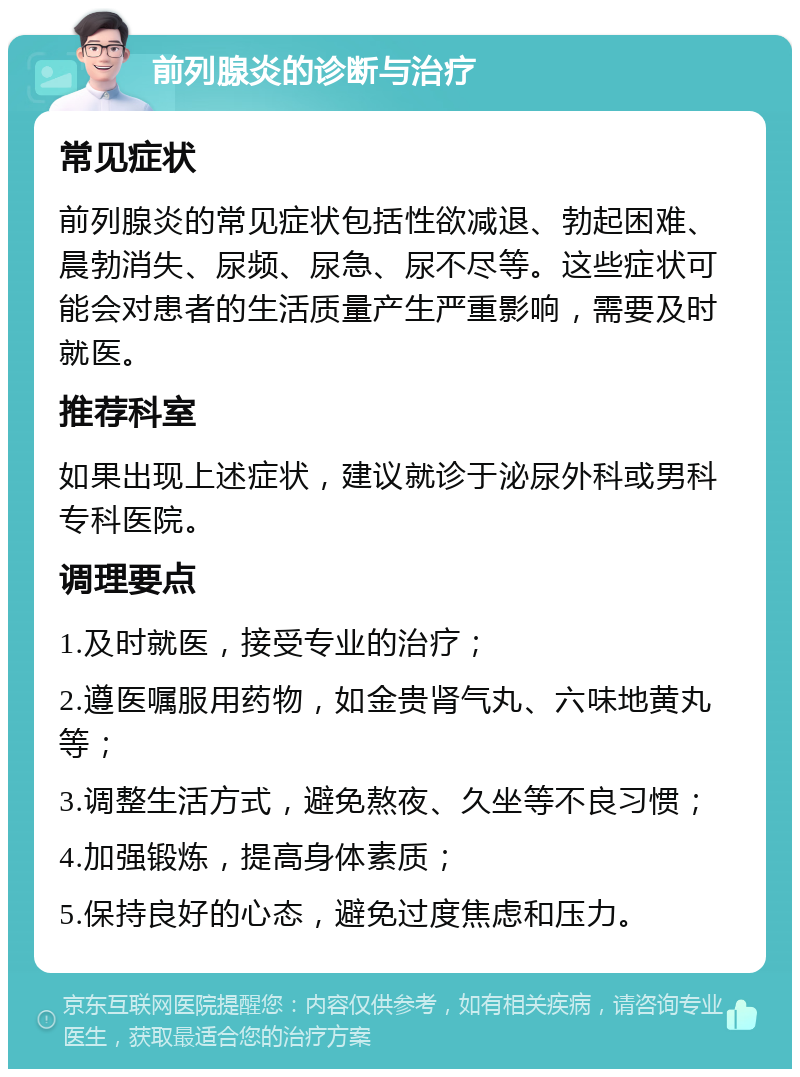 前列腺炎的诊断与治疗 常见症状 前列腺炎的常见症状包括性欲减退、勃起困难、晨勃消失、尿频、尿急、尿不尽等。这些症状可能会对患者的生活质量产生严重影响，需要及时就医。 推荐科室 如果出现上述症状，建议就诊于泌尿外科或男科专科医院。 调理要点 1.及时就医，接受专业的治疗； 2.遵医嘱服用药物，如金贵肾气丸、六味地黄丸等； 3.调整生活方式，避免熬夜、久坐等不良习惯； 4.加强锻炼，提高身体素质； 5.保持良好的心态，避免过度焦虑和压力。