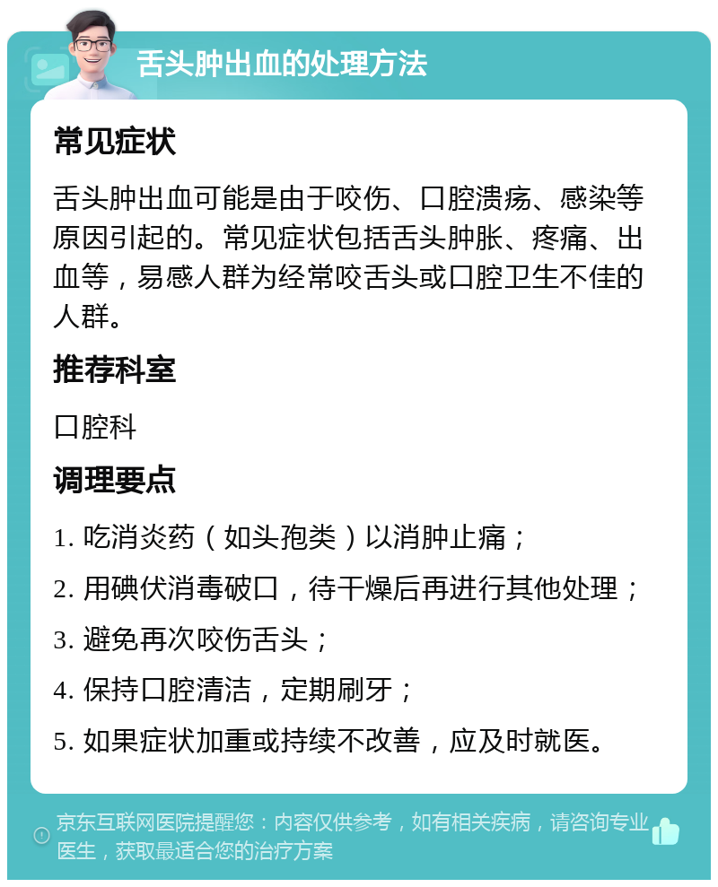 舌头肿出血的处理方法 常见症状 舌头肿出血可能是由于咬伤、口腔溃疡、感染等原因引起的。常见症状包括舌头肿胀、疼痛、出血等，易感人群为经常咬舌头或口腔卫生不佳的人群。 推荐科室 口腔科 调理要点 1. 吃消炎药（如头孢类）以消肿止痛； 2. 用碘伏消毒破口，待干燥后再进行其他处理； 3. 避免再次咬伤舌头； 4. 保持口腔清洁，定期刷牙； 5. 如果症状加重或持续不改善，应及时就医。