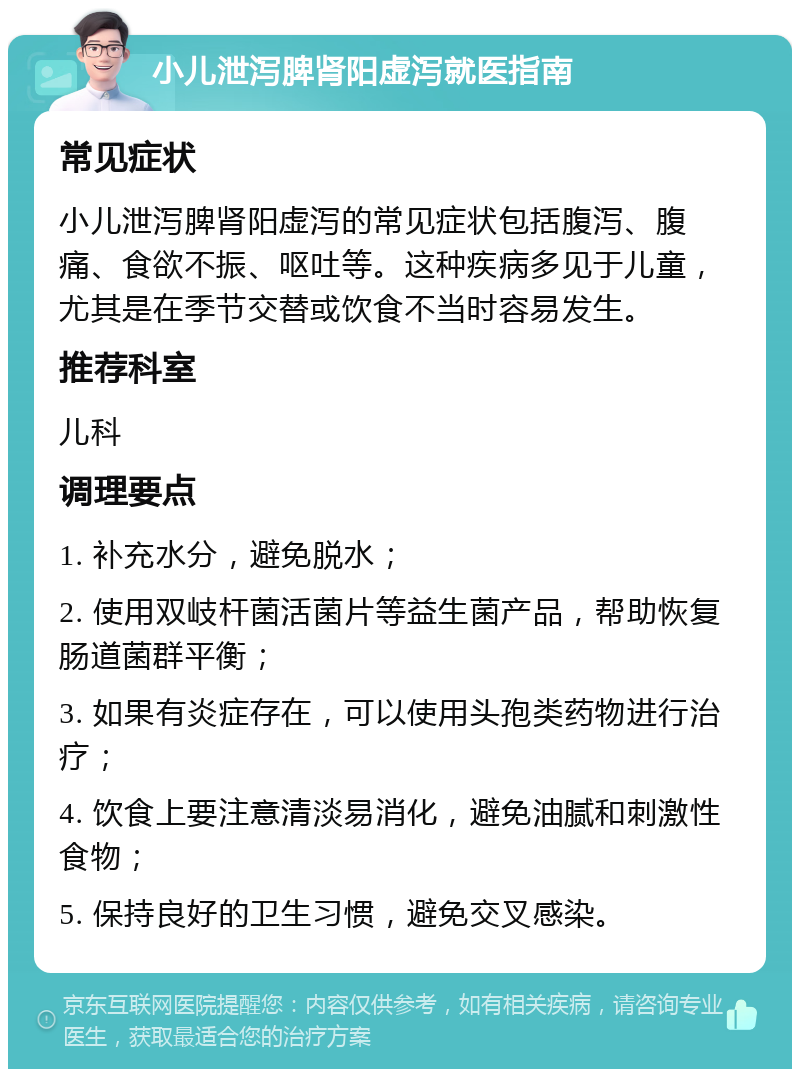 小儿泄泻脾肾阳虚泻就医指南 常见症状 小儿泄泻脾肾阳虚泻的常见症状包括腹泻、腹痛、食欲不振、呕吐等。这种疾病多见于儿童，尤其是在季节交替或饮食不当时容易发生。 推荐科室 儿科 调理要点 1. 补充水分，避免脱水； 2. 使用双岐杆菌活菌片等益生菌产品，帮助恢复肠道菌群平衡； 3. 如果有炎症存在，可以使用头孢类药物进行治疗； 4. 饮食上要注意清淡易消化，避免油腻和刺激性食物； 5. 保持良好的卫生习惯，避免交叉感染。