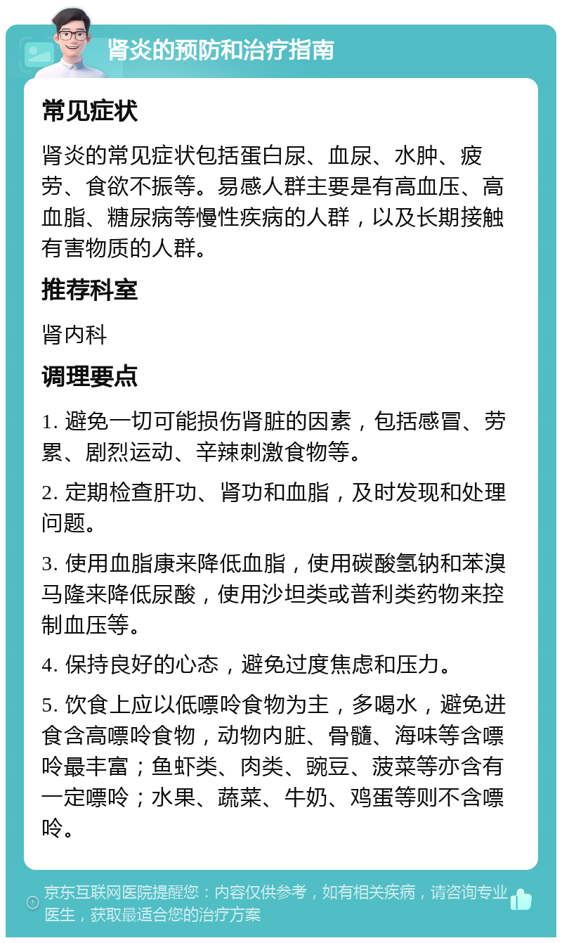 肾炎的预防和治疗指南 常见症状 肾炎的常见症状包括蛋白尿、血尿、水肿、疲劳、食欲不振等。易感人群主要是有高血压、高血脂、糖尿病等慢性疾病的人群，以及长期接触有害物质的人群。 推荐科室 肾内科 调理要点 1. 避免一切可能损伤肾脏的因素，包括感冒、劳累、剧烈运动、辛辣刺激食物等。 2. 定期检查肝功、肾功和血脂，及时发现和处理问题。 3. 使用血脂康来降低血脂，使用碳酸氢钠和苯溴马隆来降低尿酸，使用沙坦类或普利类药物来控制血压等。 4. 保持良好的心态，避免过度焦虑和压力。 5. 饮食上应以低嘌呤食物为主，多喝水，避免进食含高嘌呤食物，动物内脏、骨髓、海味等含嘌呤最丰富；鱼虾类、肉类、豌豆、菠菜等亦含有一定嘌呤；水果、蔬菜、牛奶、鸡蛋等则不含嘌呤。